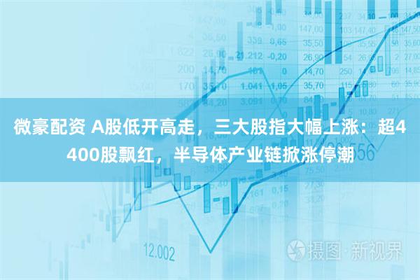 微豪配资 A股低开高走，三大股指大幅上涨：超4400股飘红，半导体产业链掀涨停潮
