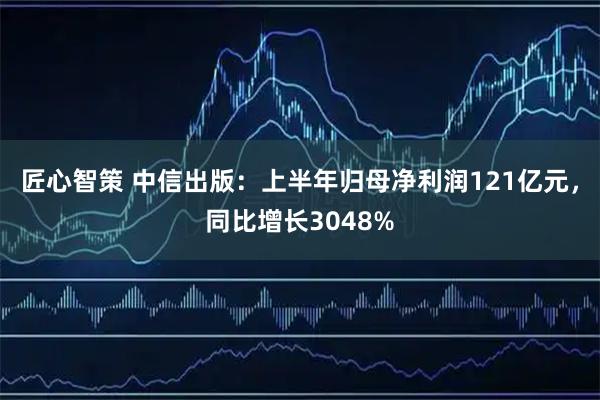 匠心智策 中信出版：上半年归母净利润121亿元，同比增长3048%