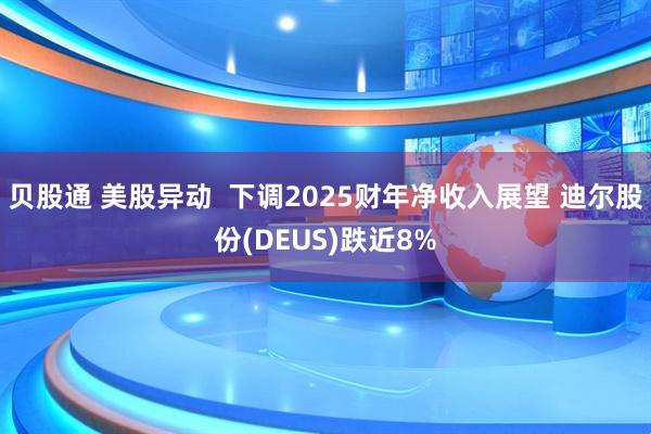 贝股通 美股异动  下调2025财年净收入展望 迪尔股份(DEUS)跌近8%