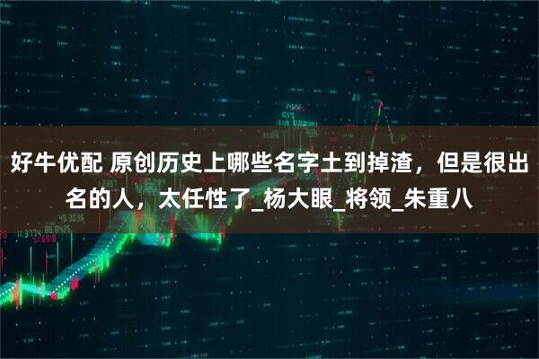 好牛优配 原创历史上哪些名字土到掉渣，但是很出名的人，太任性了_杨大眼_将领_朱重八