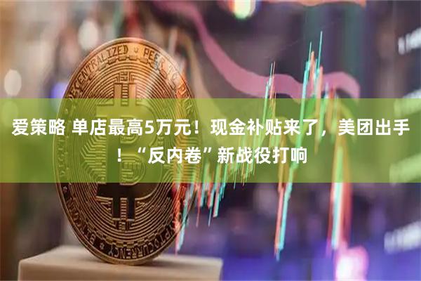 爱策略 单店最高5万元！现金补贴来了，美团出手！“反内卷”新战役打响