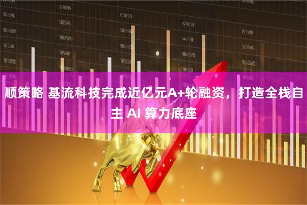 顺策略 基流科技完成近亿元A+轮融资，打造全栈自主 AI 算力底座