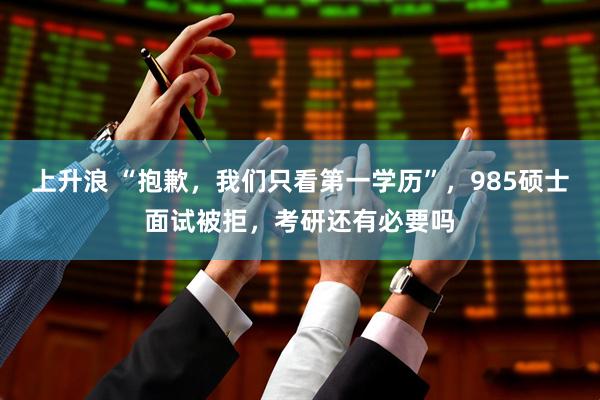 上升浪 “抱歉，我们只看第一学历”，985硕士面试被拒，考研还有必要吗