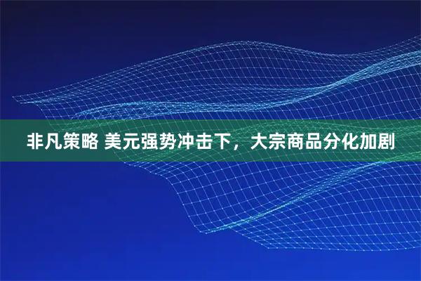 非凡策略 美元强势冲击下，大宗商品分化加剧