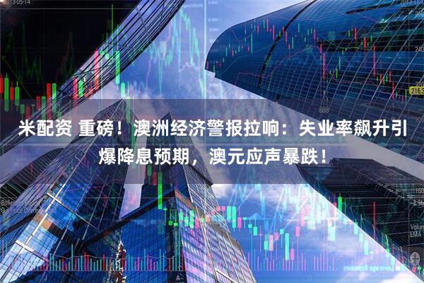 米配资 重磅！澳洲经济警报拉响：失业率飙升引爆降息预期，澳元应声暴跌！