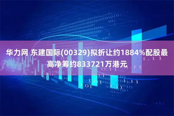华力网 东建国际(00329)拟折让约1884%配股最高净筹约833721万港元