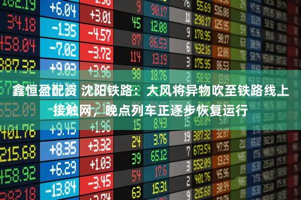 鑫恒盈配资 沈阳铁路：大风将异物吹至铁路线上接触网，晚点列车正逐步恢复运行