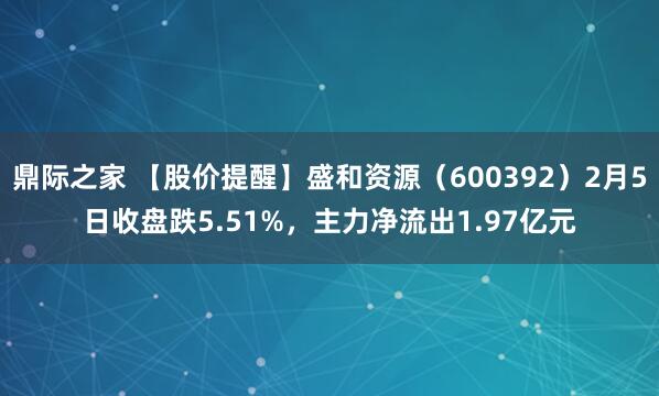 鼎际之家 【股价提醒】盛和资源（600392）2月5日收盘跌5.51%，主力净流出1.97亿元