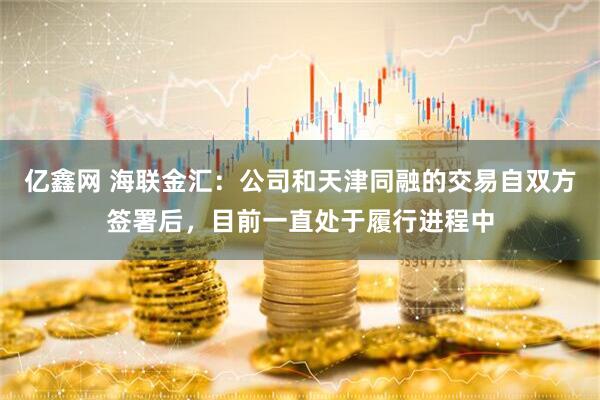 亿鑫网 海联金汇：公司和天津同融的交易自双方签署后，目前一直处于履行进程中