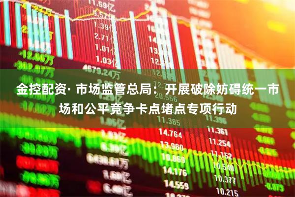 金控配资· 市场监管总局：开展破除妨碍统一市场和公平竞争卡点堵点专项行动