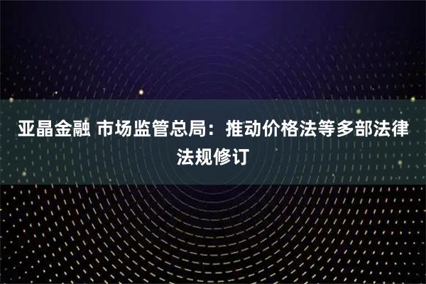 亚晶金融 市场监管总局：推动价格法等多部法律法规修订