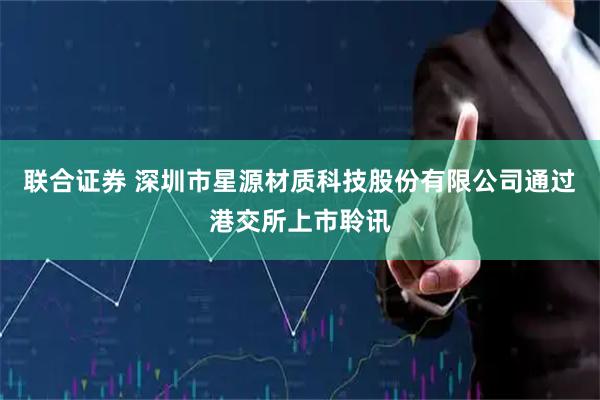 联合证券 深圳市星源材质科技股份有限公司通过港交所上市聆讯