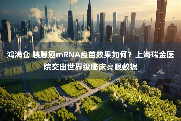 鸿满仓 胰腺癌mRNA疫苗效果如何？上海瑞金医院交出世界级临床亮眼数据