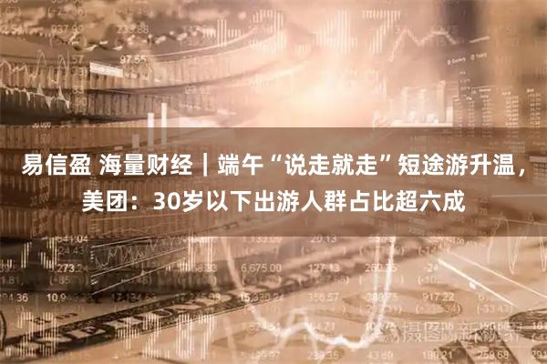 易信盈 海量财经｜端午“说走就走”短途游升温，美团：30岁以下出游人群占比超六成