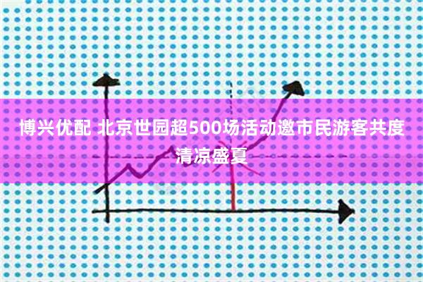 博兴优配 北京世园超500场活动邀市民游客共度清凉盛夏