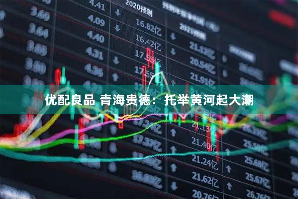 优配良品 青海贵德：托举黄河起大潮
