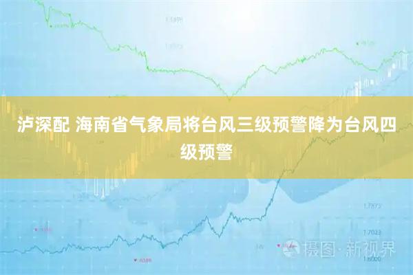 泸深配 海南省气象局将台风三级预警降为台风四级预警