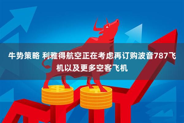 牛势策略 利雅得航空正在考虑再订购波音787飞机以及更多空客飞机