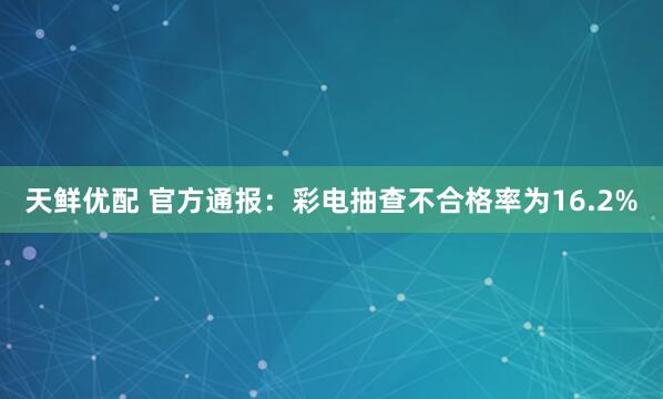 天鲜优配 官方通报：彩电抽查不合格率为16.2%